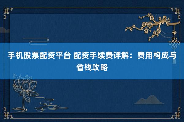手机股票配资平台 配资手续费详解：费用构成与省钱攻略