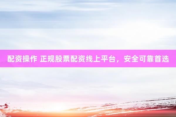 配资操作 正规股票配资线上平台，安全可靠首选