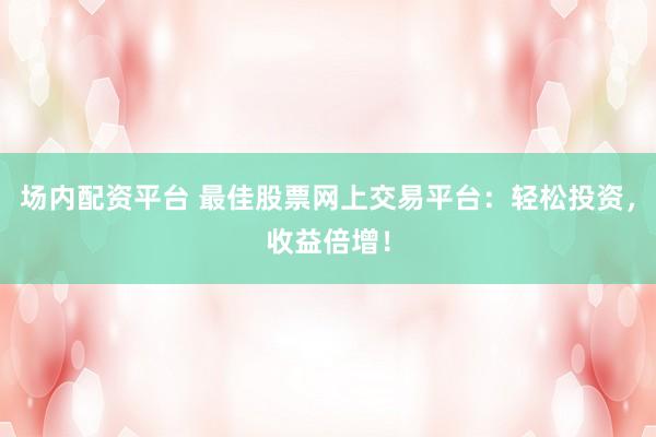 场内配资平台 最佳股票网上交易平台：轻松投资，收益倍增！