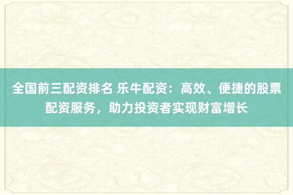 全国前三配资排名 乐牛配资：高效、便捷的股票配资服务，助力投资者实现财富增长