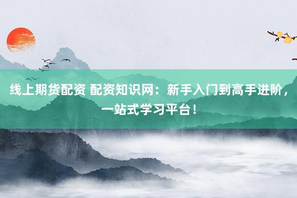 线上期货配资 配资知识网：新手入门到高手进阶，一站式学习平台！