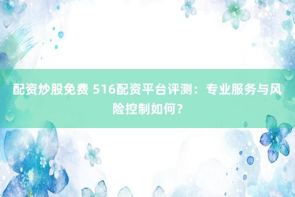 配资炒股免费 516配资平台评测：专业服务与风险控制如何？