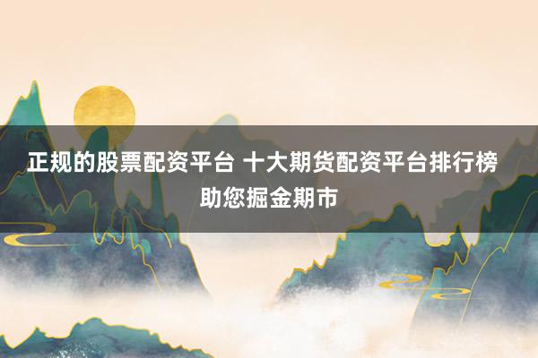 正规的股票配资平台 十大期货配资平台排行榜  助您掘金期市