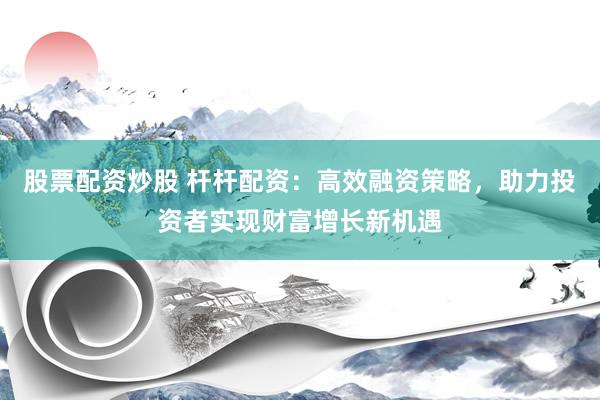 股票配资炒股 杆杆配资：高效融资策略，助力投资者实现财富增长新机遇