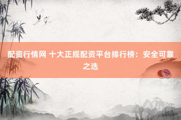配资行情网 十大正规配资平台排行榜：安全可靠之选