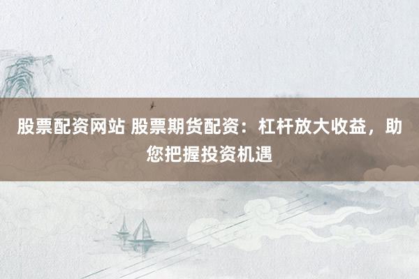 股票配资网站 股票期货配资：杠杆放大收益，助您把握投资机遇