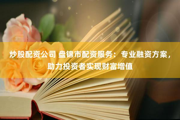 炒股配资公司 盘锦市配资服务：专业融资方案，助力投资者实现财富增值