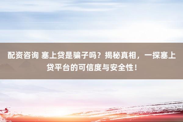 配资咨询 塞上贷是骗子吗?揭秘真相,一探塞上贷平台的可信度与安全性!