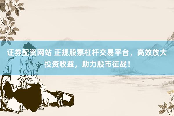 证券配资网站 正规股票杠杆交易平台，高效放大投资收益，助力股市征战！