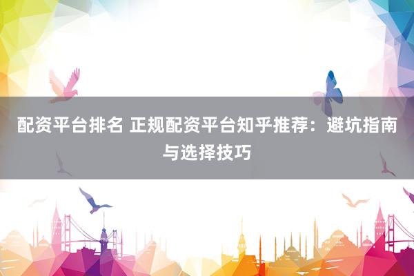 配资平台排名 正规配资平台知乎推荐：避坑指南与选择技巧