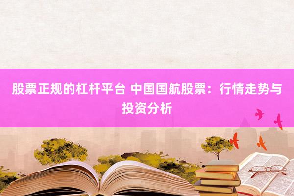 股票正规的杠杆平台 中国国航股票：行情走势与投资分析