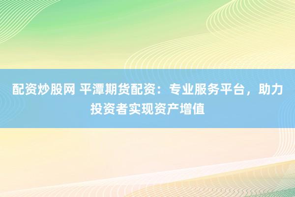 配资炒股网 平潭期货配资：专业服务平台，助力投资者实现资产增值